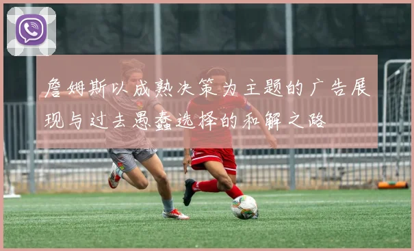 詹姆斯以成熟决策为主题的广告展现与过去愚蠢选择的和解之路