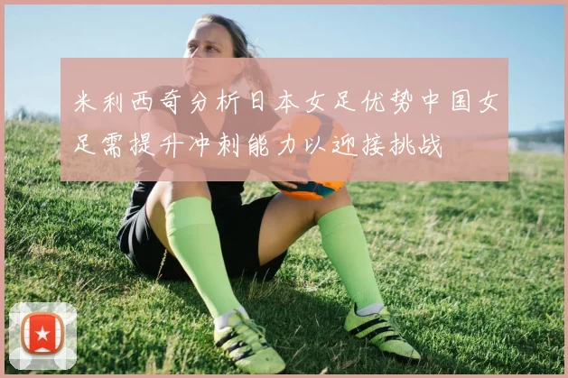 米利西奇分析日本女足优势中国女足需提升冲刺能力以迎接挑战