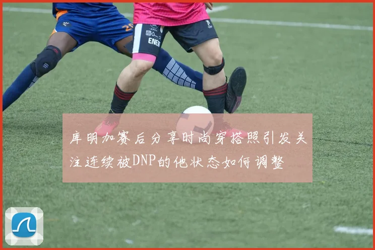 库明加赛后分享时尚穿搭照引发关注连续被DNP的他状态如何调整