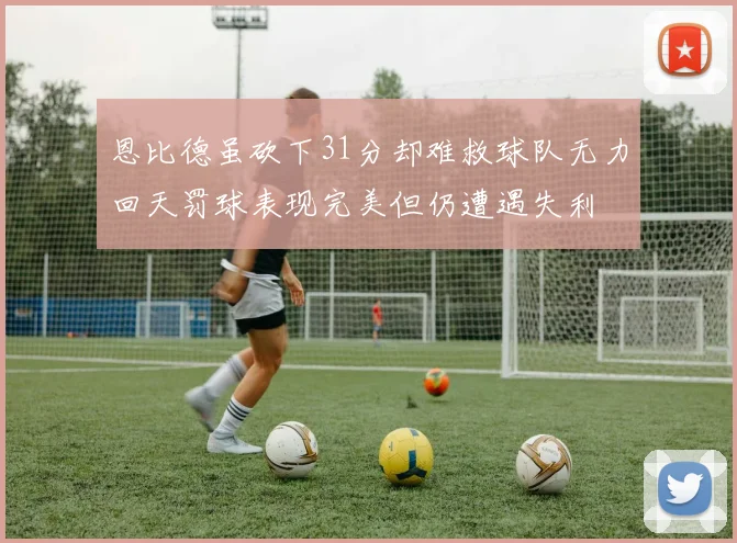 恩比德虽砍下31分却难救球队无力回天罚球表现完美但仍遭遇失利