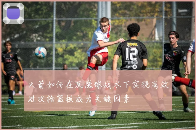 火箭如何在反魔球战术下实现高效进攻抢篮板成为关键因素