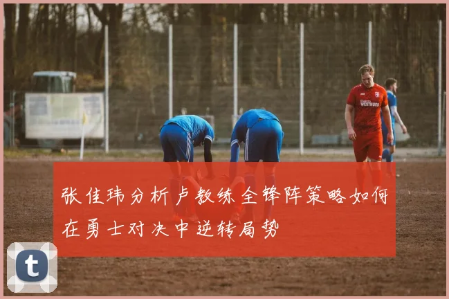 张佳玮分析卢教练全锋阵策略如何在勇士对决中逆转局势