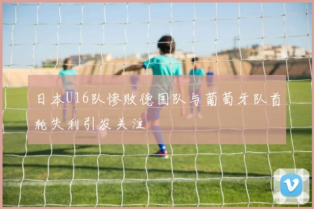 日本U16队惨败德国队与葡萄牙队首轮失利引发关注