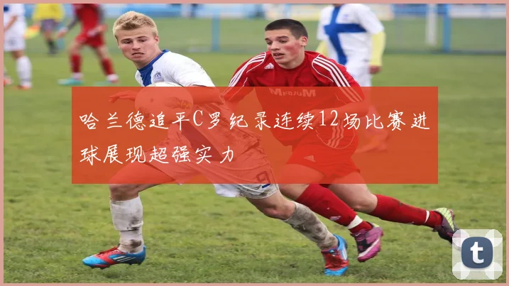 哈兰德追平C罗纪录连续12场比赛进球展现超强实力