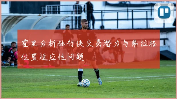 霍里分析独行侠交易潜力与弗拉格位置适应性问题
