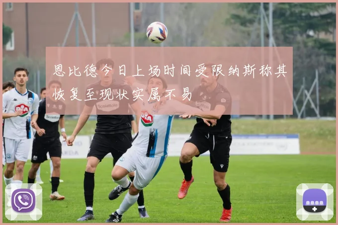 恩比德今日上场时间受限纳斯称其恢复至现状实属不易