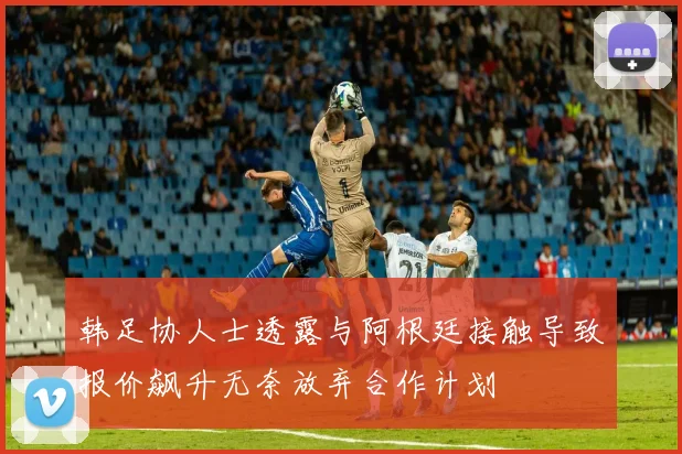 韩足协人士透露与阿根廷接触导致报价飙升无奈放弃合作计划