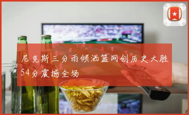 尼克斯三分雨倾洒篮网创历史大胜54分震撼全场