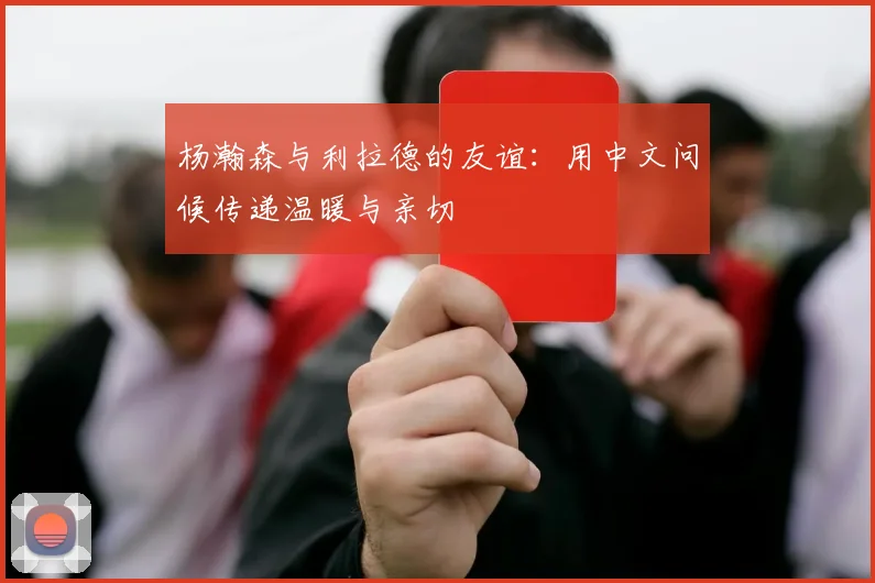杨瀚森与利拉德的友谊：用中文问候传递温暖与亲切