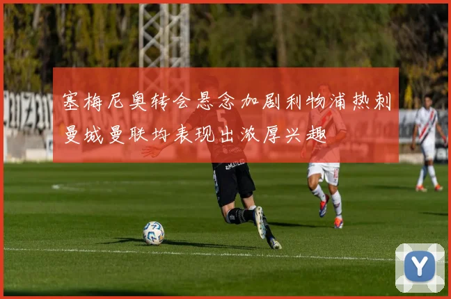 塞梅尼奥转会悬念加剧利物浦热刺曼城曼联均表现出浓厚兴趣