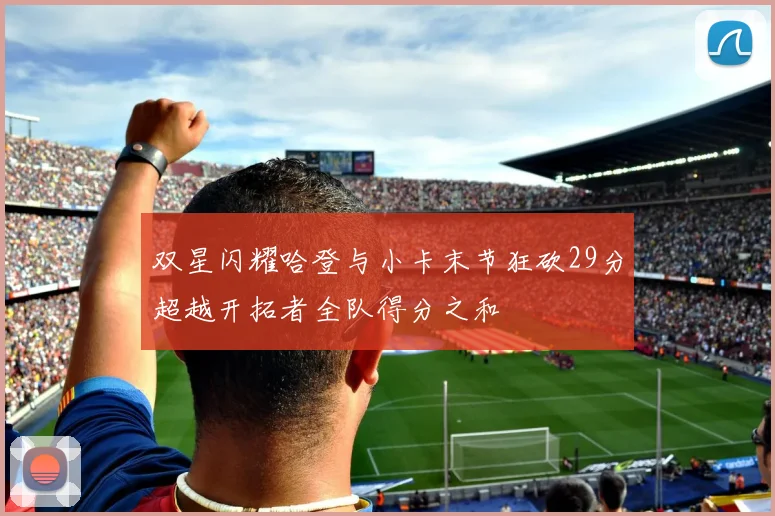 双星闪耀哈登与小卡末节狂砍29分超越开拓者全队得分之和