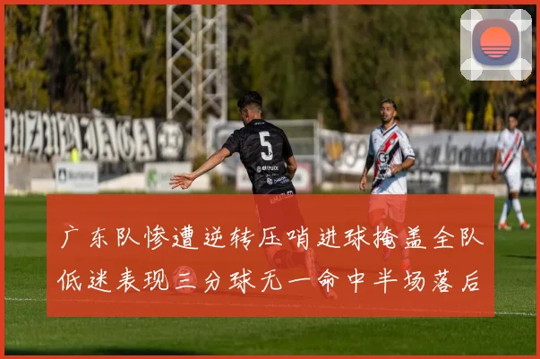 广东队惨遭逆转压哨进球掩盖全队低迷表现三分球无一命中半场落后26分