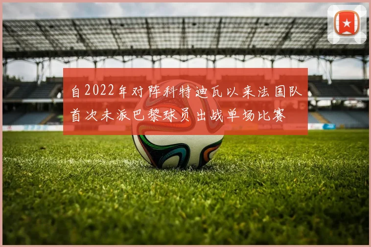 自2022年对阵科特迪瓦以来法国队首次未派巴黎球员出战单场比赛