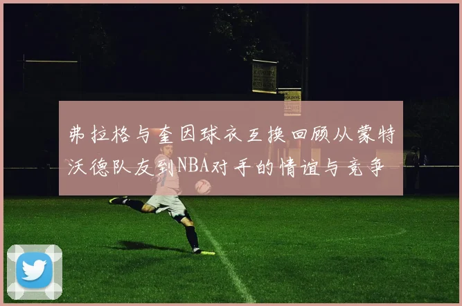弗拉格与奎因球衣互换回顾从蒙特沃德队友到NBA对手的情谊与竞争