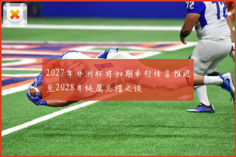 2027年非洲杯将如期举行传言推迟至2028年纯属无稽之谈