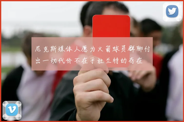 尼克斯媒体人愿为火箭球员群聊付出一切代价不在乎杜兰特的存在