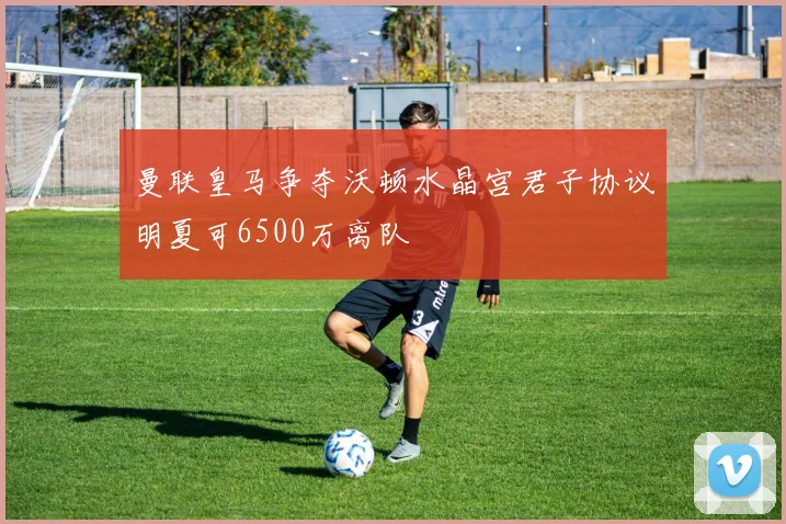曼联皇马争夺沃顿水晶宫君子协议明夏可6500万离队