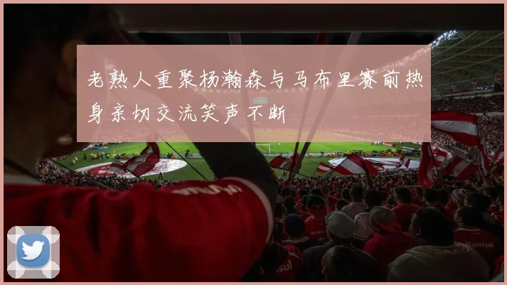 老熟人重聚杨瀚森与马布里赛前热身亲切交流笑声不断