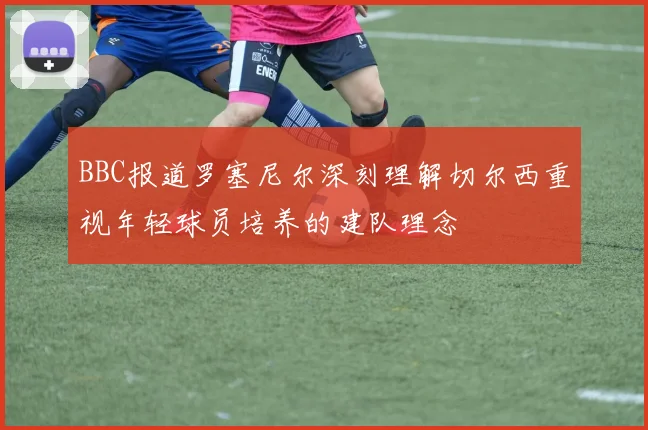 BBC报道罗塞尼尔深刻理解切尔西重视年轻球员培养的建队理念