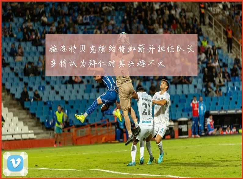 施洛特贝克续约将加薪并担任队长多特认为拜仁对其兴趣不大