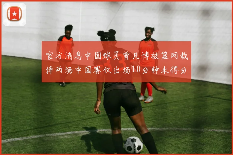 官方消息中国球员曾凡博被篮网裁掉两场中国赛仅出场10分钟未得分