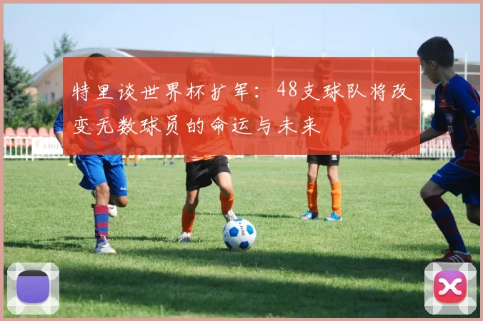 特里谈世界杯扩军：48支球队将改变无数球员的命运与未来