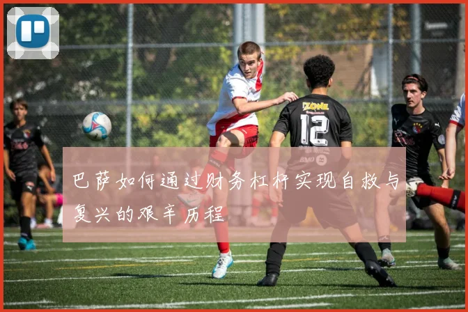巴萨如何通过财务杠杆实现自救与复兴的艰辛历程