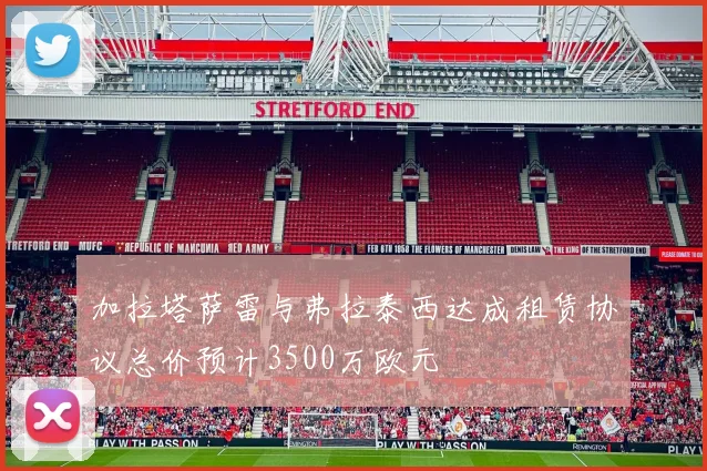 加拉塔萨雷与弗拉泰西达成租赁协议总价预计3500万欧元