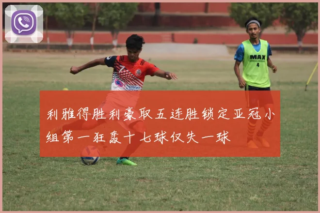 利雅得胜利豪取五连胜锁定亚冠小组第一狂轰十七球仅失一球
