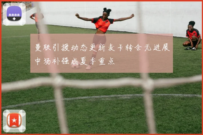 曼联引援动态更新麦卡转会无进展中场补强成夏季重点