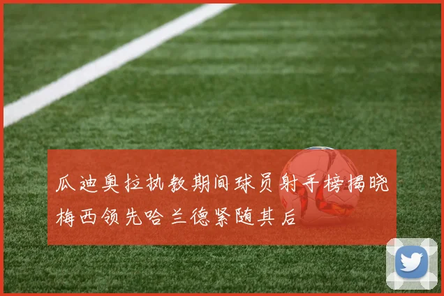 瓜迪奥拉执教期间球员射手榜揭晓梅西领先哈兰德紧随其后