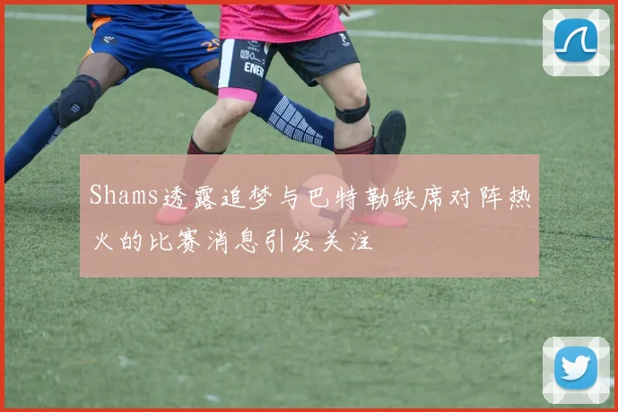 Shams透露追梦与巴特勒缺席对阵热火的比赛消息引发关注