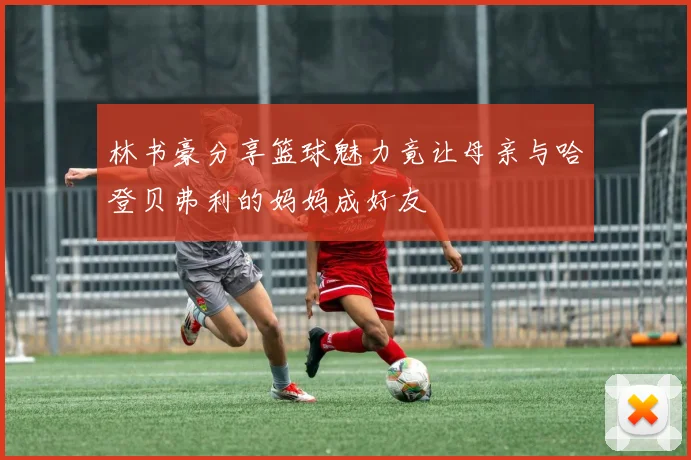 林书豪分享篮球魅力竟让母亲与哈登贝弗利的妈妈成好友