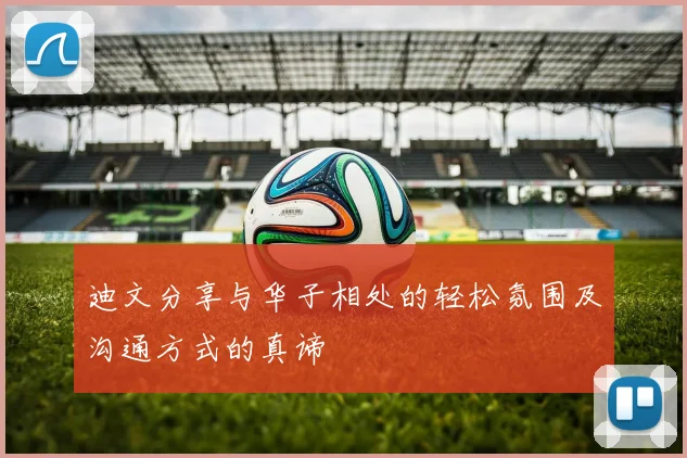 迪文分享与华子相处的轻松氛围及沟通方式的真谛