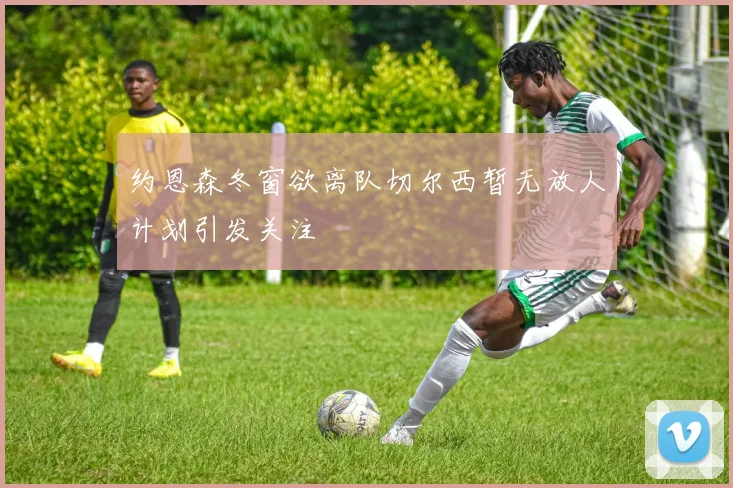 约恩森冬窗欲离队切尔西暂无放人计划引发关注