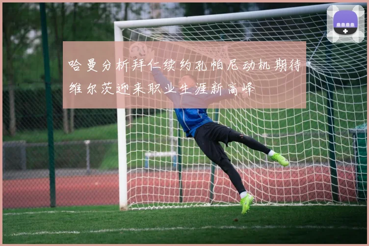 哈曼分析拜仁续约孔帕尼动机期待维尔茨迎来职业生涯新高峰