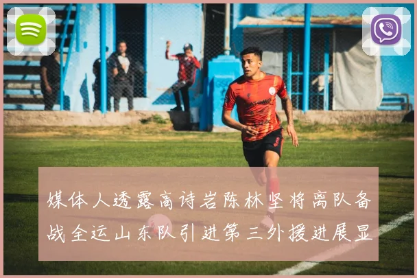 媒体人透露高诗岩陈林坚将离队备战全运山东队引进第三外援进展显著