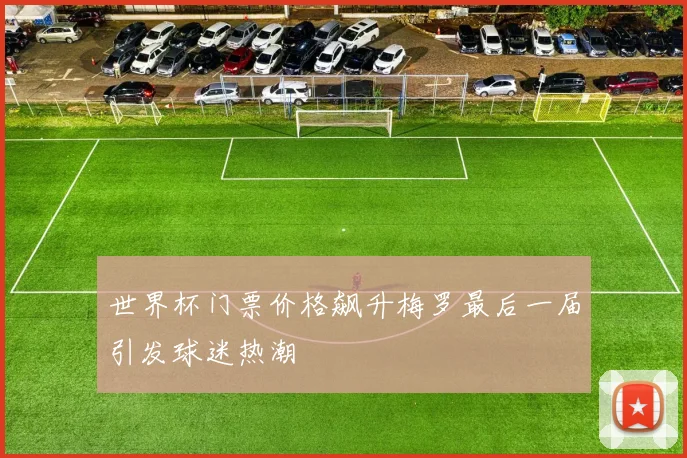 世界杯门票价格飙升梅罗最后一届引发球迷热潮