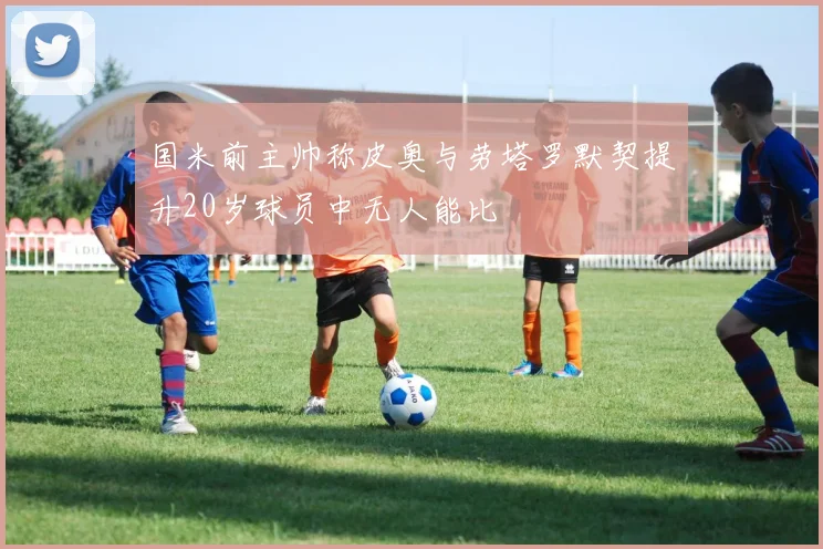国米前主帅称皮奥与劳塔罗默契提升20岁球员中无人能比
