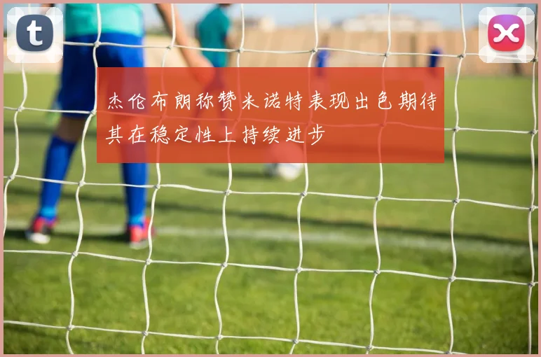 杰伦布朗称赞米诺特表现出色期待其在稳定性上持续进步