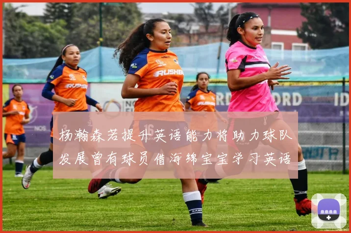 杨瀚森若提升英语能力将助力球队发展曾有球员借海绵宝宝学习英语技巧
