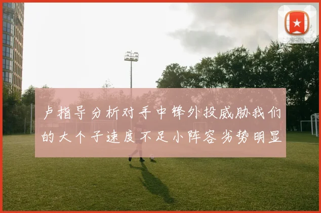 卢指导分析对手中锋外投威胁我们的大个子速度不足小阵容劣势明显